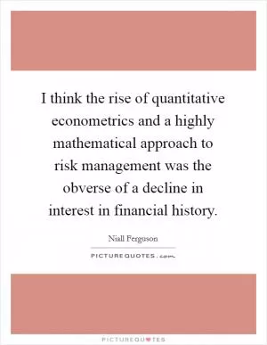 I think the rise of quantitative econometrics and a highly mathematical approach to risk management was the obverse of a decline in interest in financial history Picture Quote #1