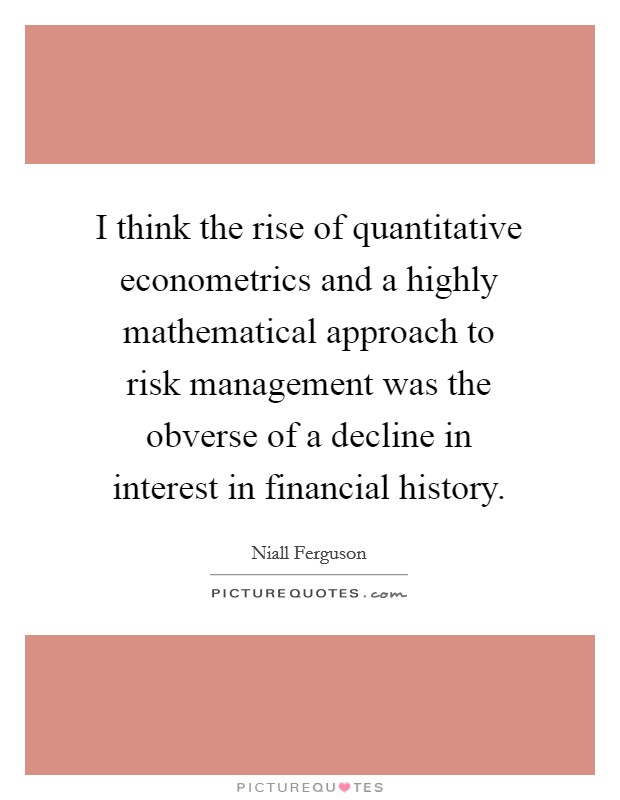 I think the rise of quantitative econometrics and a highly mathematical approach to risk management was the obverse of a decline in interest in financial history. Picture Quote #1