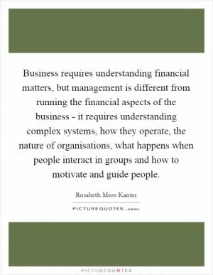 Business requires understanding financial matters, but management is different from running the financial aspects of the business - it requires understanding complex systems, how they operate, the nature of organisations, what happens when people interact in groups and how to motivate and guide people Picture Quote #1