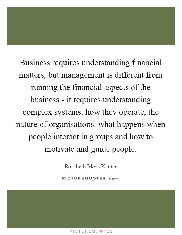 Business requires understanding financial matters, but management is different from running the financial aspects of the business - it requires understanding complex systems, how they operate, the nature of organisations, what happens when people interact in groups and how to motivate and guide people. Picture Quote #1