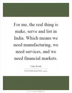 For me, the real thing is make, serve and list in India. Which means we need manufacturing, we need services, and we need financial markets Picture Quote #1