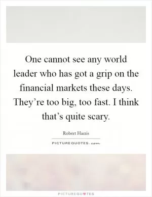 One cannot see any world leader who has got a grip on the financial markets these days. They’re too big, too fast. I think that’s quite scary Picture Quote #1