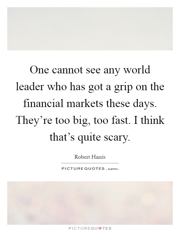 One cannot see any world leader who has got a grip on the financial markets these days. They're too big, too fast. I think that's quite scary. Picture Quote #1