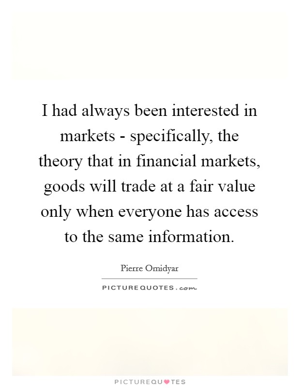 I had always been interested in markets - specifically, the theory that in financial markets, goods will trade at a fair value only when everyone has access to the same information. Picture Quote #1