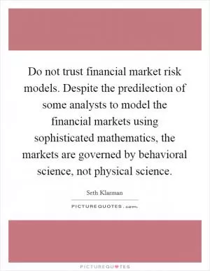 Do not trust financial market risk models. Despite the predilection of some analysts to model the financial markets using sophisticated mathematics, the markets are governed by behavioral science, not physical science Picture Quote #1