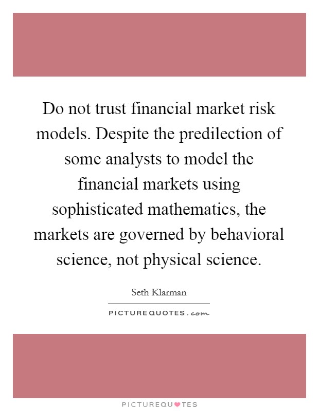 Do not trust financial market risk models. Despite the predilection of some analysts to model the financial markets using sophisticated mathematics, the markets are governed by behavioral science, not physical science. Picture Quote #1
