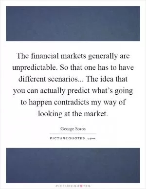 The financial markets generally are unpredictable. So that one has to have different scenarios... The idea that you can actually predict what’s going to happen contradicts my way of looking at the market Picture Quote #1