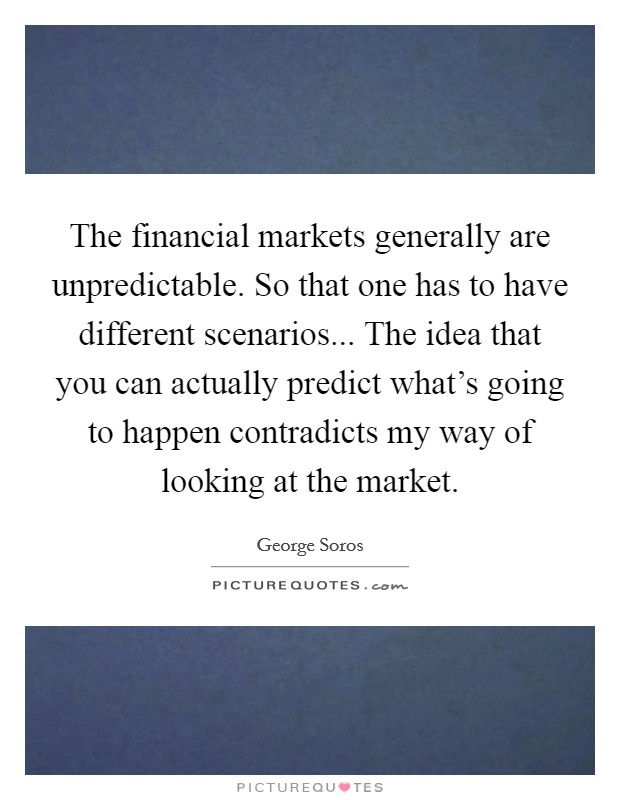 The financial markets generally are unpredictable. So that one has to have different scenarios... The idea that you can actually predict what's going to happen contradicts my way of looking at the market. Picture Quote #1