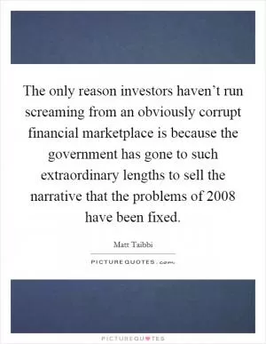 The only reason investors haven’t run screaming from an obviously corrupt financial marketplace is because the government has gone to such extraordinary lengths to sell the narrative that the problems of 2008 have been fixed Picture Quote #1