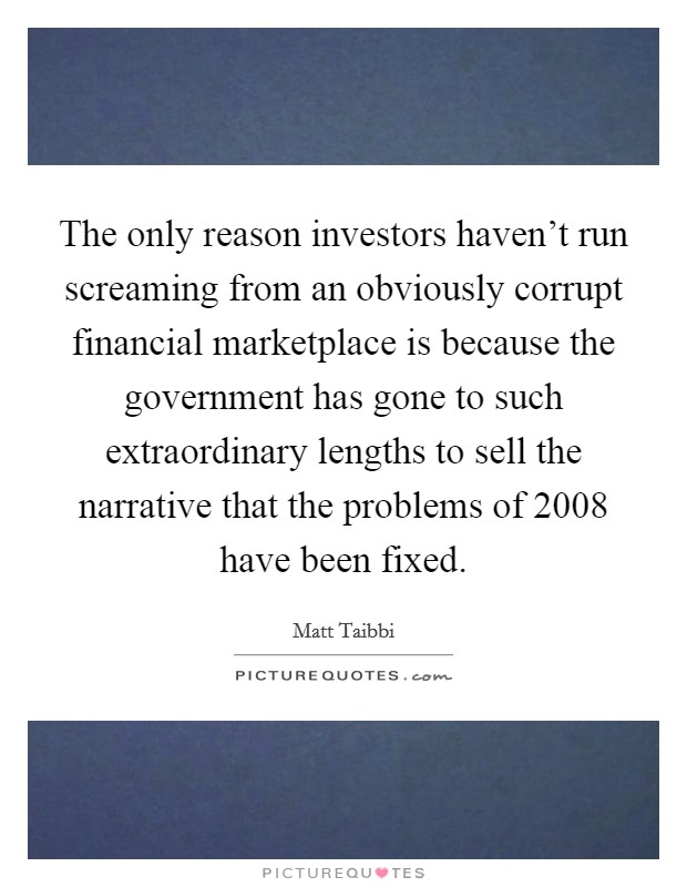 The only reason investors haven't run screaming from an obviously corrupt financial marketplace is because the government has gone to such extraordinary lengths to sell the narrative that the problems of 2008 have been fixed. Picture Quote #1