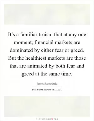 It’s a familiar truism that at any one moment, financial markets are dominated by either fear or greed. But the healthiest markets are those that are animated by both fear and greed at the same time Picture Quote #1