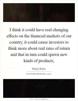 I think it could have real changing effects on the financial markets of our country, it could cause investors to think more about real rates of return and that in turn could spawn new kinds of products, Picture Quote #1