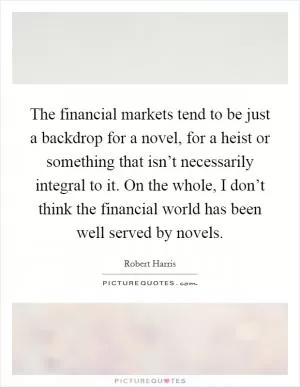 The financial markets tend to be just a backdrop for a novel, for a heist or something that isn’t necessarily integral to it. On the whole, I don’t think the financial world has been well served by novels Picture Quote #1