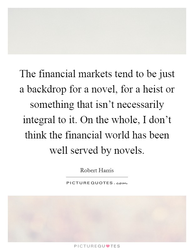The financial markets tend to be just a backdrop for a novel, for a heist or something that isn't necessarily integral to it. On the whole, I don't think the financial world has been well served by novels. Picture Quote #1