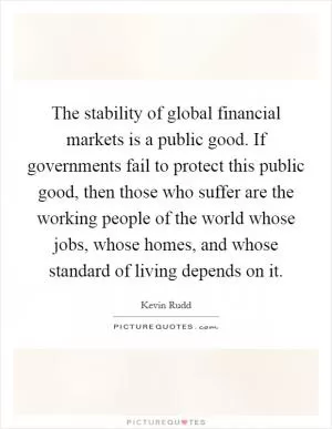 The stability of global financial markets is a public good. If governments fail to protect this public good, then those who suffer are the working people of the world whose jobs, whose homes, and whose standard of living depends on it Picture Quote #1