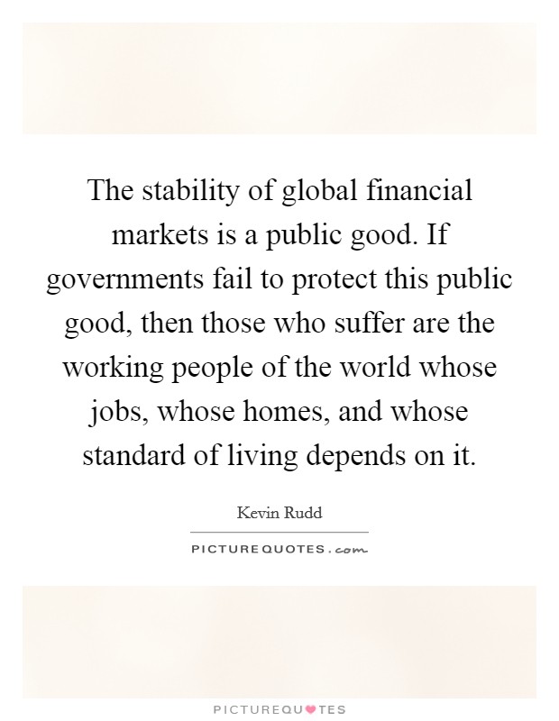 The stability of global financial markets is a public good. If governments fail to protect this public good, then those who suffer are the working people of the world whose jobs, whose homes, and whose standard of living depends on it. Picture Quote #1