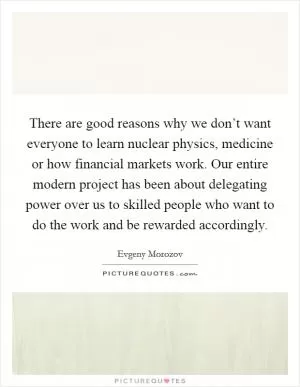 There are good reasons why we don’t want everyone to learn nuclear physics, medicine or how financial markets work. Our entire modern project has been about delegating power over us to skilled people who want to do the work and be rewarded accordingly Picture Quote #1