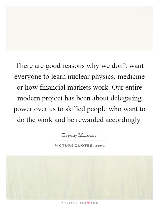 There are good reasons why we don't want everyone to learn nuclear physics, medicine or how financial markets work. Our entire modern project has been about delegating power over us to skilled people who want to do the work and be rewarded accordingly. Picture Quote #1