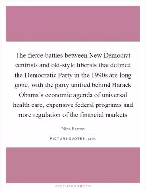 The fierce battles between New Democrat centrists and old-style liberals that defined the Democratic Party in the 1990s are long gone, with the party unified behind Barack Obama’s economic agenda of universal health care, expensive federal programs and more regulation of the financial markets Picture Quote #1