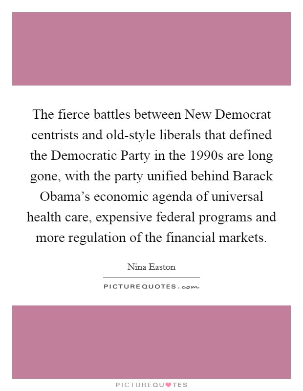 The fierce battles between New Democrat centrists and old-style liberals that defined the Democratic Party in the 1990s are long gone, with the party unified behind Barack Obama's economic agenda of universal health care, expensive federal programs and more regulation of the financial markets. Picture Quote #1
