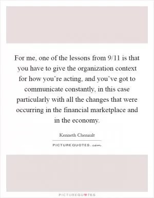 For me, one of the lessons from 9/11 is that you have to give the organization context for how you’re acting, and you’ve got to communicate constantly, in this case particularly with all the changes that were occurring in the financial marketplace and in the economy Picture Quote #1
