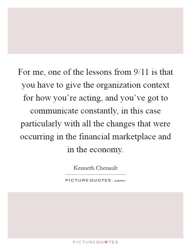 For me, one of the lessons from 9/11 is that you have to give the organization context for how you're acting, and you've got to communicate constantly, in this case particularly with all the changes that were occurring in the financial marketplace and in the economy. Picture Quote #1