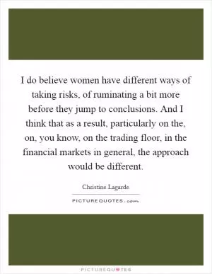 I do believe women have different ways of taking risks, of ruminating a bit more before they jump to conclusions. And I think that as a result, particularly on the, on, you know, on the trading floor, in the financial markets in general, the approach would be different Picture Quote #1