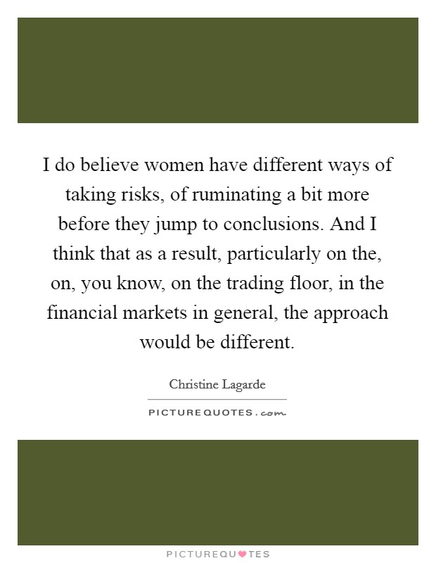 I do believe women have different ways of taking risks, of ruminating a bit more before they jump to conclusions. And I think that as a result, particularly on the, on, you know, on the trading floor, in the financial markets in general, the approach would be different. Picture Quote #1