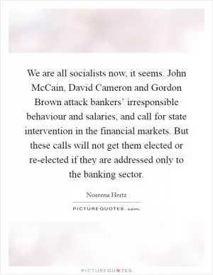 We are all socialists now, it seems. John McCain, David Cameron and Gordon Brown attack bankers’ irresponsible behaviour and salaries, and call for state intervention in the financial markets. But these calls will not get them elected or re-elected if they are addressed only to the banking sector Picture Quote #1
