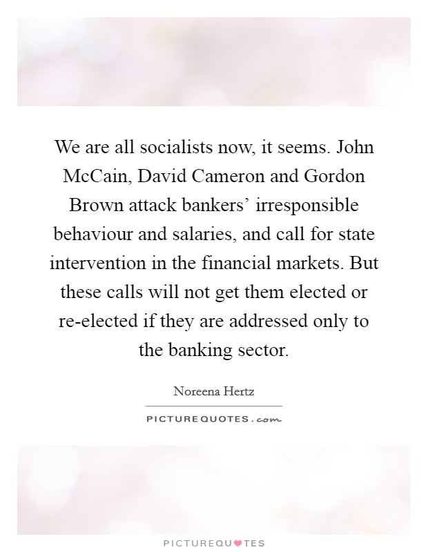 We are all socialists now, it seems. John McCain, David Cameron and Gordon Brown attack bankers' irresponsible behaviour and salaries, and call for state intervention in the financial markets. But these calls will not get them elected or re-elected if they are addressed only to the banking sector. Picture Quote #1