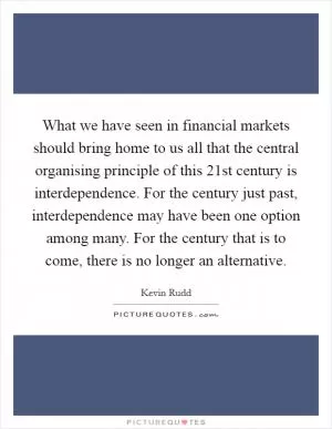 What we have seen in financial markets should bring home to us all that the central organising principle of this 21st century is interdependence. For the century just past, interdependence may have been one option among many. For the century that is to come, there is no longer an alternative Picture Quote #1