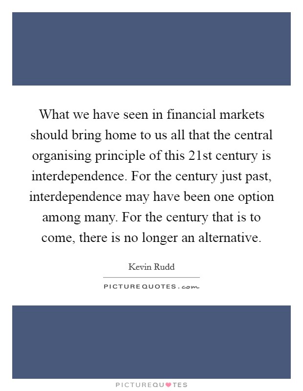What we have seen in financial markets should bring home to us all that the central organising principle of this 21st century is interdependence. For the century just past, interdependence may have been one option among many. For the century that is to come, there is no longer an alternative. Picture Quote #1