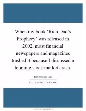 When my book ‘Rich Dad’s Prophecy’ was released in 2002, most financial newspapers and magazines trashed it because I discussed a looming stock market crash Picture Quote #1