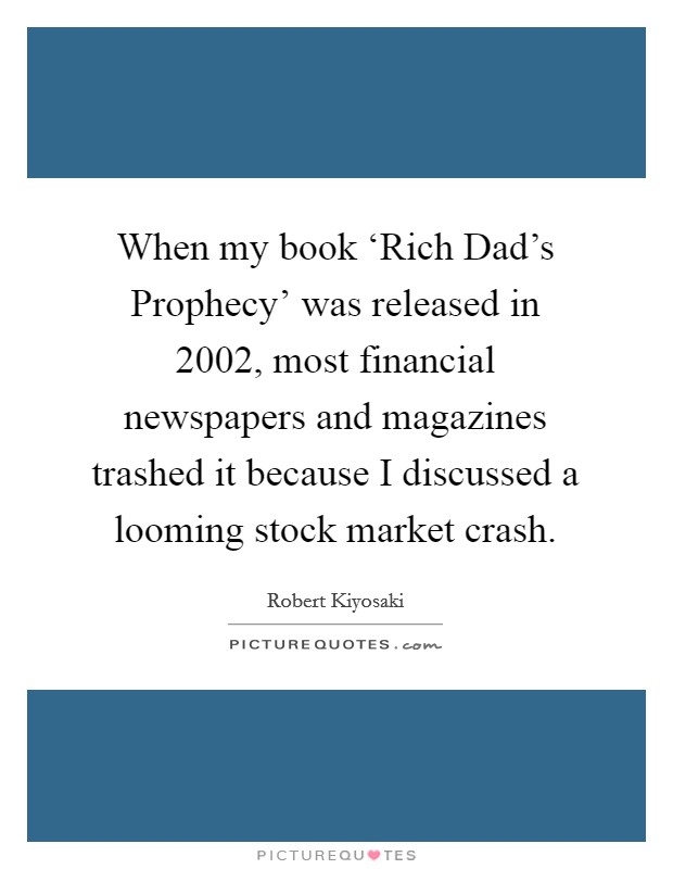 When my book ‘Rich Dad's Prophecy' was released in 2002, most financial newspapers and magazines trashed it because I discussed a looming stock market crash. Picture Quote #1