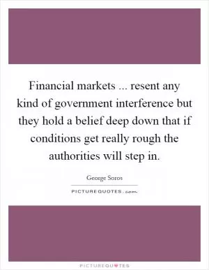 Financial markets ... resent any kind of government interference but they hold a belief deep down that if conditions get really rough the authorities will step in Picture Quote #1