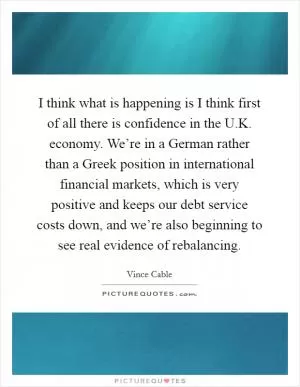 I think what is happening is I think first of all there is confidence in the U.K. economy. We’re in a German rather than a Greek position in international financial markets, which is very positive and keeps our debt service costs down, and we’re also beginning to see real evidence of rebalancing Picture Quote #1