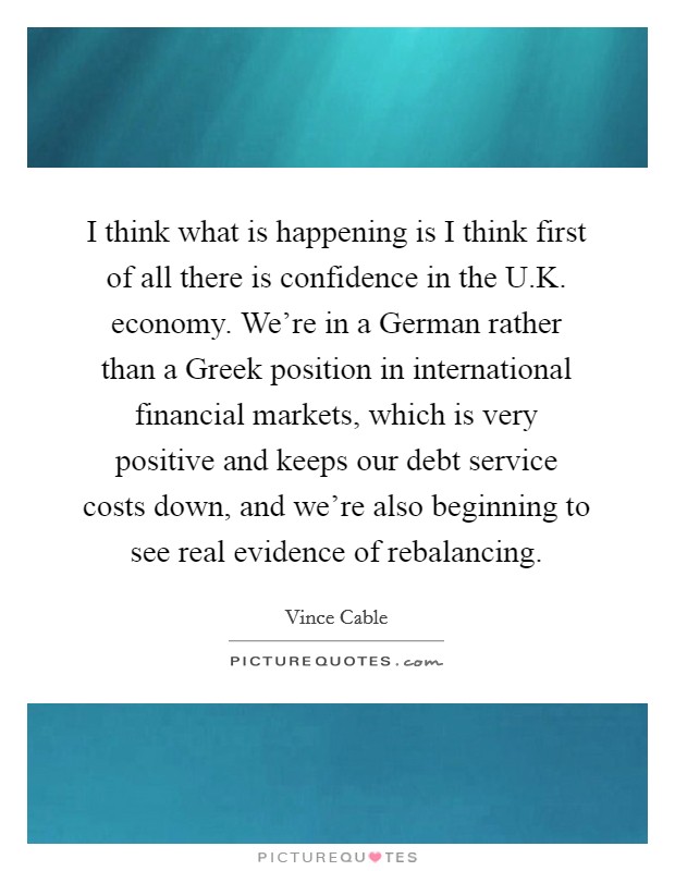 I think what is happening is I think first of all there is confidence in the U.K. economy. We're in a German rather than a Greek position in international financial markets, which is very positive and keeps our debt service costs down, and we're also beginning to see real evidence of rebalancing. Picture Quote #1