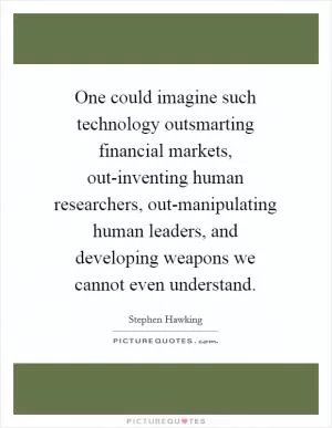One could imagine such technology outsmarting financial markets, out-inventing human researchers, out-manipulating human leaders, and developing weapons we cannot even understand Picture Quote #1
