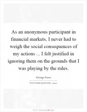 As an anonymous participant in financial markets, I never had to weigh the social consequences of my actions ... I felt justified in ignoring them on the grounds that I was playing by the rules Picture Quote #1