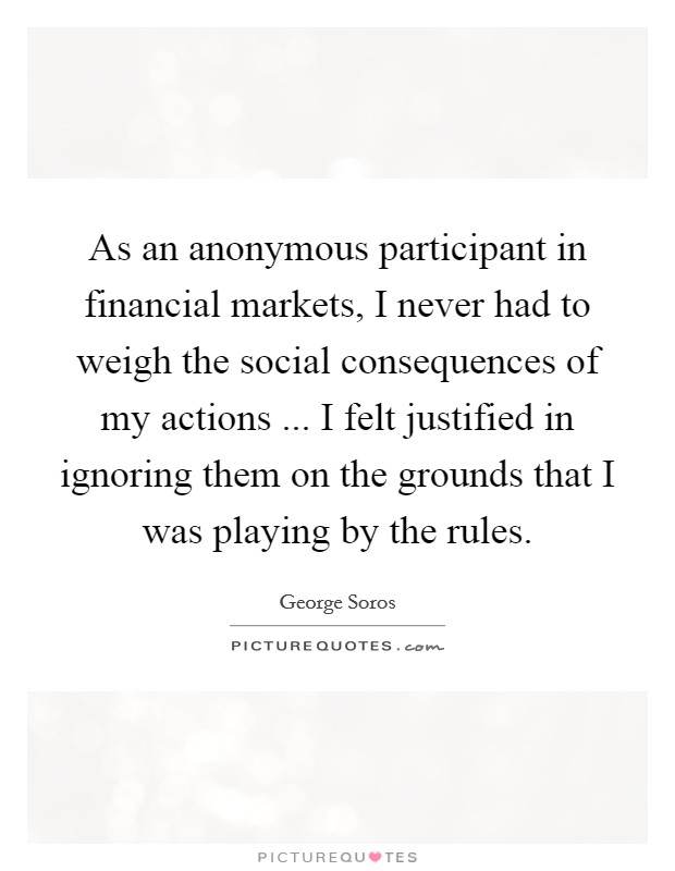 As an anonymous participant in financial markets, I never had to weigh the social consequences of my actions ... I felt justified in ignoring them on the grounds that I was playing by the rules. Picture Quote #1