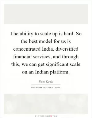 The ability to scale up is hard. So the best model for us is concentrated India, diversified financial services, and through this, we can get significant scale on an Indian platform Picture Quote #1