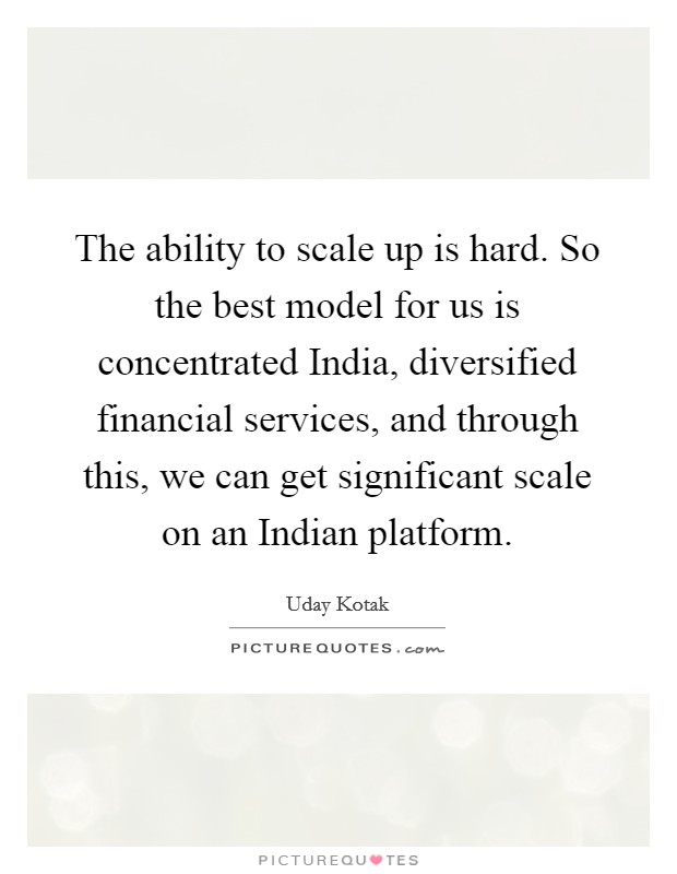 The ability to scale up is hard. So the best model for us is concentrated India, diversified financial services, and through this, we can get significant scale on an Indian platform. Picture Quote #1