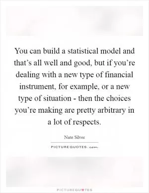 You can build a statistical model and that’s all well and good, but if you’re dealing with a new type of financial instrument, for example, or a new type of situation - then the choices you’re making are pretty arbitrary in a lot of respects Picture Quote #1