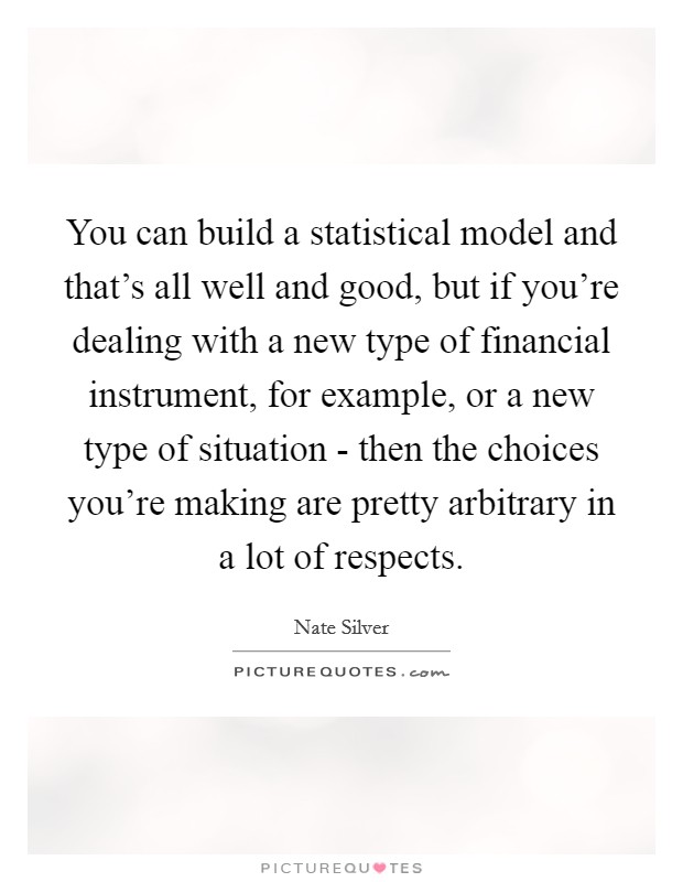 You can build a statistical model and that's all well and good, but if you're dealing with a new type of financial instrument, for example, or a new type of situation - then the choices you're making are pretty arbitrary in a lot of respects. Picture Quote #1