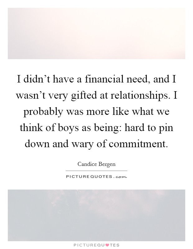 I didn't have a financial need, and I wasn't very gifted at relationships. I probably was more like what we think of boys as being: hard to pin down and wary of commitment. Picture Quote #1