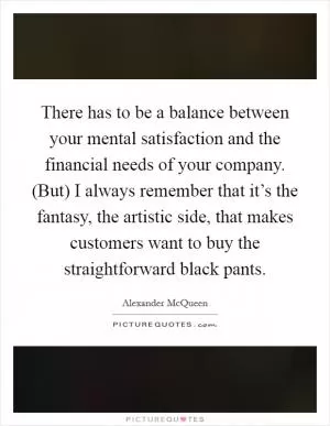 There has to be a balance between your mental satisfaction and the financial needs of your company. (But) I always remember that it’s the fantasy, the artistic side, that makes customers want to buy the straightforward black pants Picture Quote #1