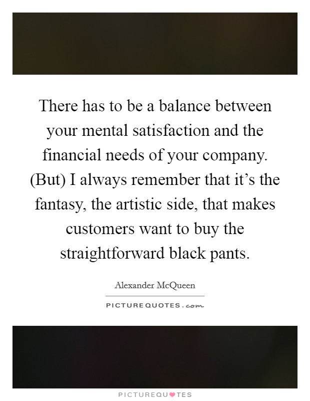 There has to be a balance between your mental satisfaction and the financial needs of your company. (But) I always remember that it's the fantasy, the artistic side, that makes customers want to buy the straightforward black pants. Picture Quote #1