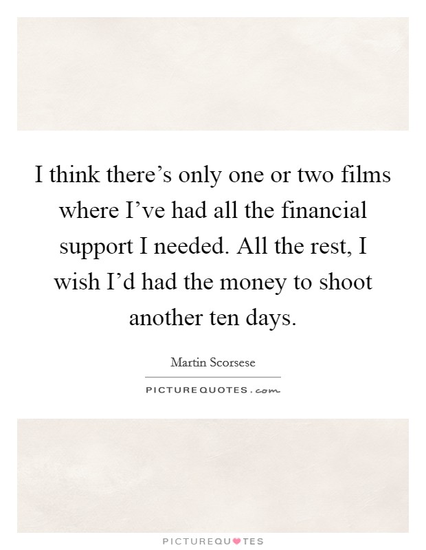 I think there's only one or two films where I've had all the financial support I needed. All the rest, I wish I'd had the money to shoot another ten days. Picture Quote #1