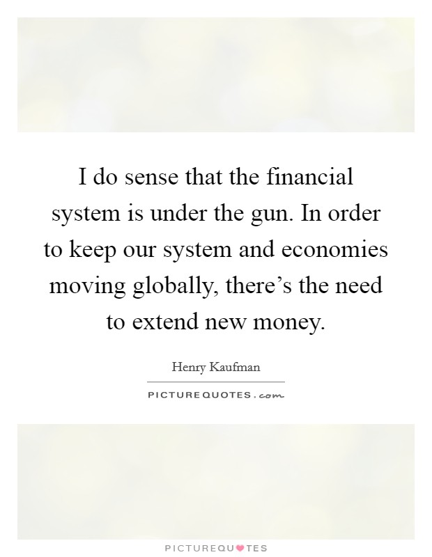I do sense that the financial system is under the gun. In order to keep our system and economies moving globally, there's the need to extend new money. Picture Quote #1