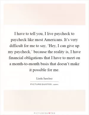 I have to tell you, I live paycheck to paycheck like most Americans. It’s very difficult for me to say, ‘Hey, I can give up my paycheck,’ because the reality is, I have financial obligations that I have to meet on a month-to-month basis that doesn’t make it possible for me Picture Quote #1